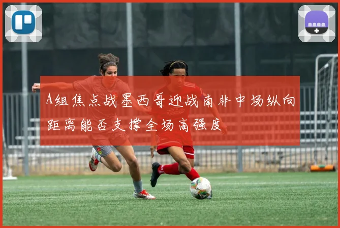 A组焦点战墨西哥迎战南非中场纵向距离能否支撑全场高强度