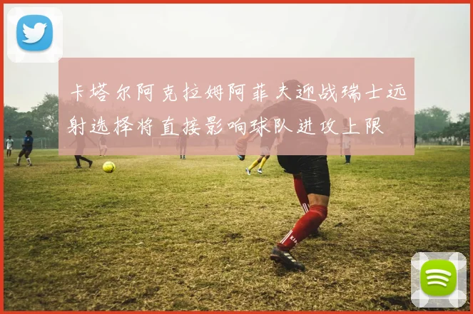 卡塔尔阿克拉姆阿菲夫迎战瑞士远射选择将直接影响球队进攻上限