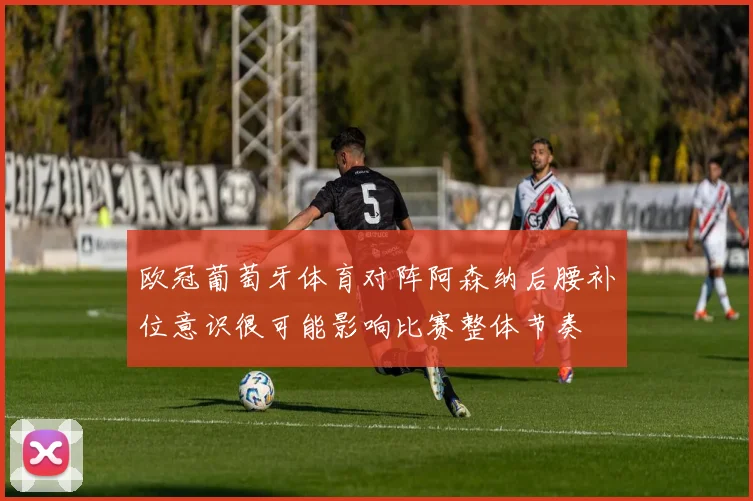 欧冠葡萄牙体育对阵阿森纳后腰补位意识很可能影响比赛整体节奏