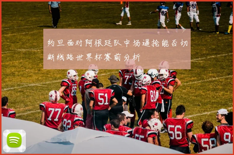 约旦面对阿根廷队中场逼抢能否切断线路世界杯赛前分析