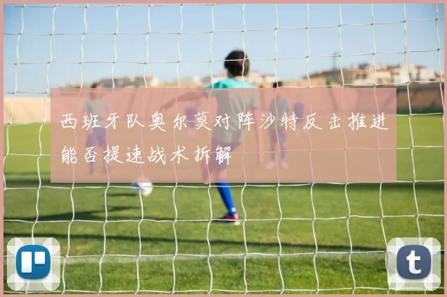 西班牙队奥尔莫对阵沙特反击推进能否提速战术拆解