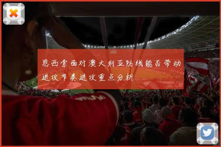 恩西索面对澳大利亚防线能否带动进攻节奏进攻重点分析