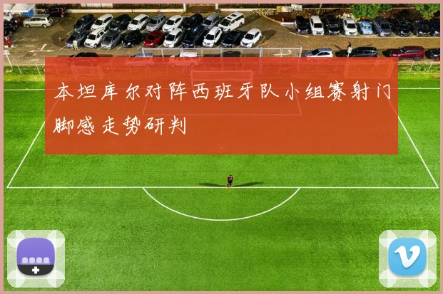 本坦库尔对阵西班牙队小组赛射门脚感走势研判