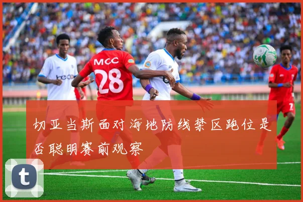 切亚当斯面对海地防线禁区跑位是否聪明赛前观察