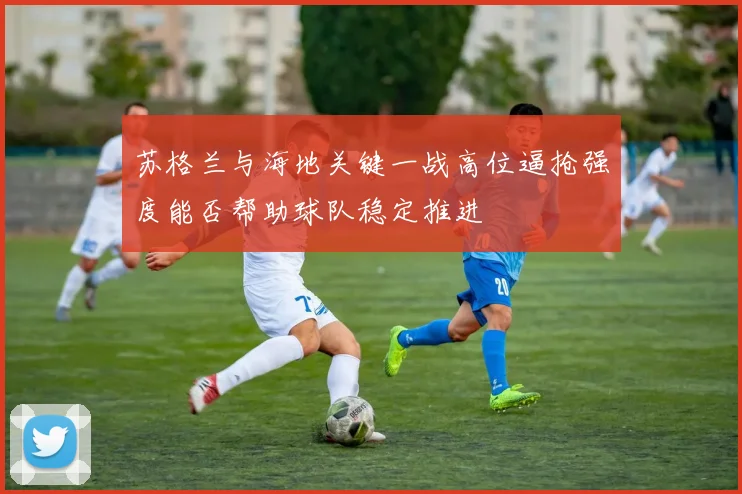 苏格兰与海地关键一战高位逼抢强度能否帮助球队稳定推进
