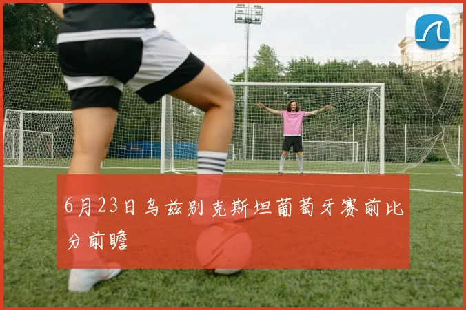 6月23日乌兹别克斯坦葡萄牙赛前比分前瞻