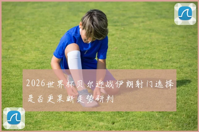 2026世界杯贝尔迎战伊朗射门选择是否更果断走势研判
