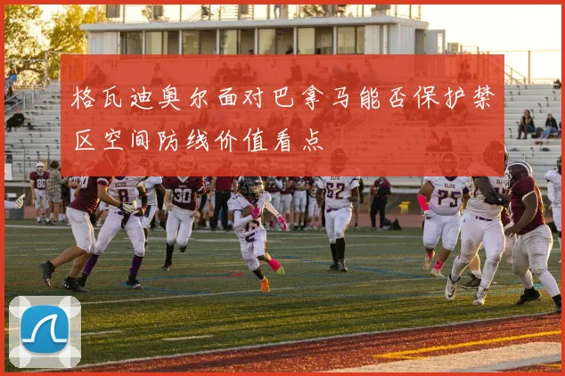 格瓦迪奥尔面对巴拿马能否保护禁区空间防线价值看点