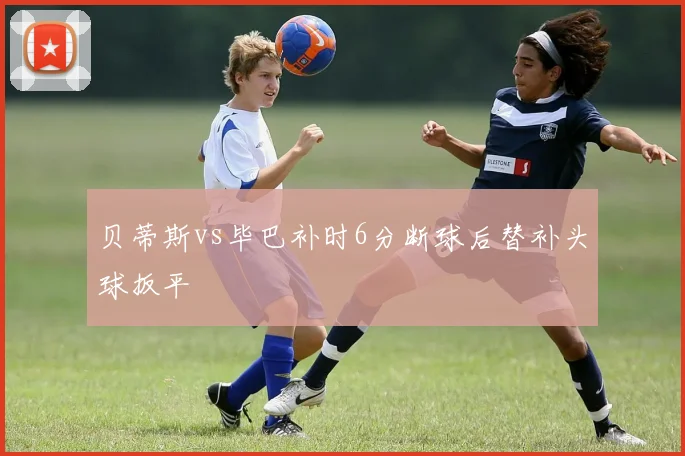贝蒂斯vs毕巴补时6分断球后替补头球扳平