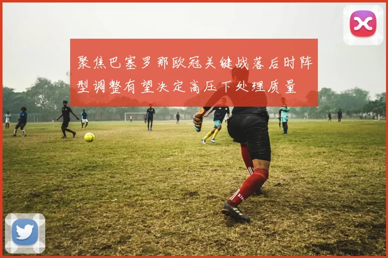 聚焦巴塞罗那欧冠关键战落后时阵型调整有望决定高压下处理质量