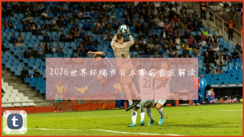 2026世界杯瑞典日本赛前首发解读