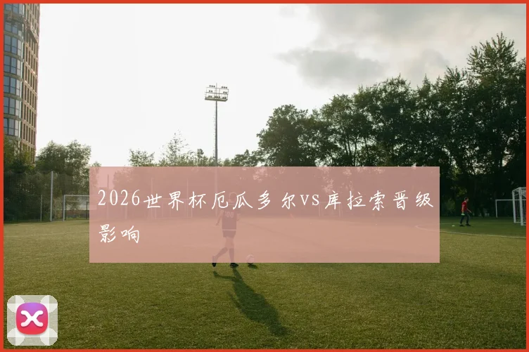 2026世界杯厄瓜多尔vs库拉索晋级影响
