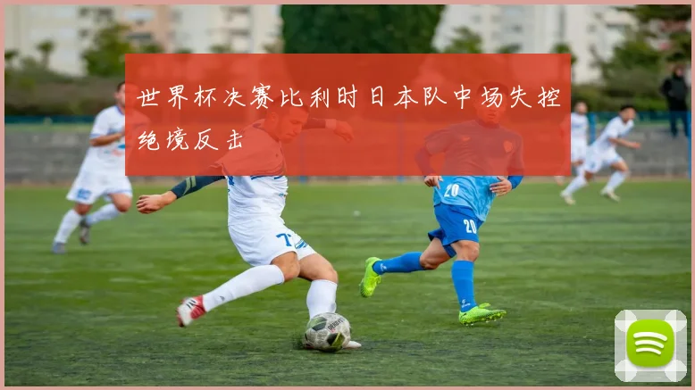 世界杯决赛比利时日本队中场失控绝境反击