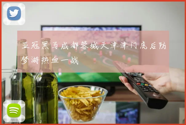 亚冠黑马成都蓉城天津津门虎后防梦游热血一战