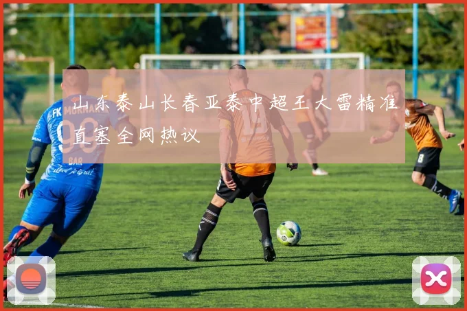 山东泰山长春亚泰中超王大雷精准直塞全网热议