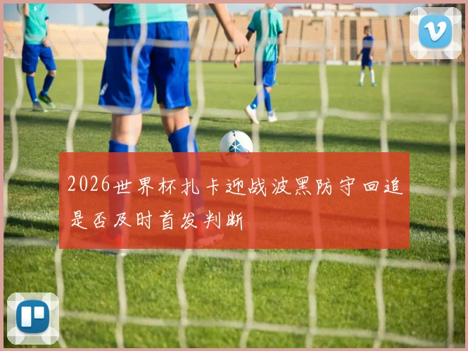 2026世界杯扎卡迎战波黑防守回追是否及时首发判断