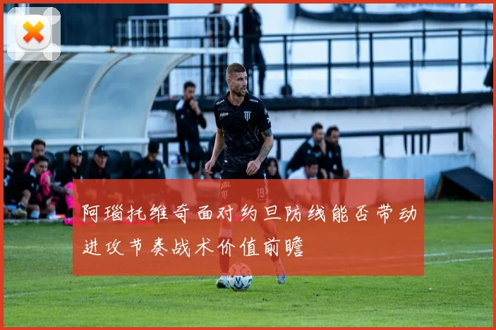 阿瑙托维奇面对约旦防线能否带动进攻节奏战术价值前瞻