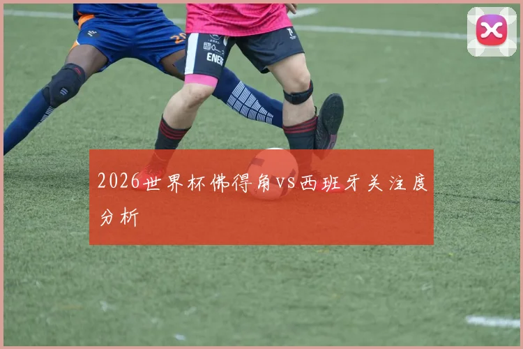 2026世界杯佛得角vs西班牙关注度分析