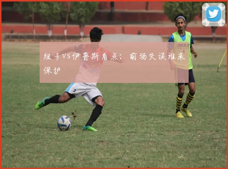 纽卡vs伊普斯看点：前场失误谁来保护