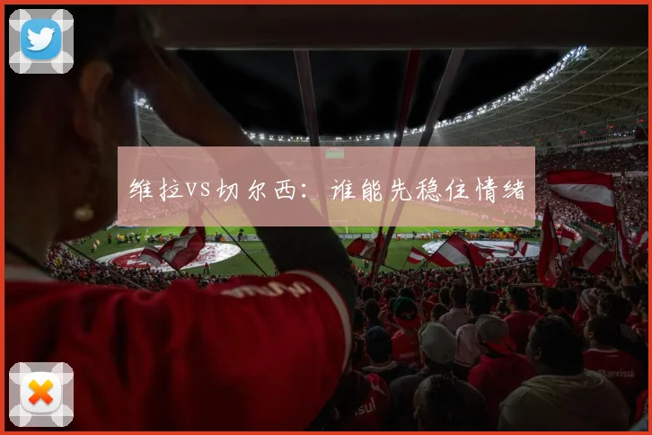 维拉vs切尔西:谁能先稳住情绪