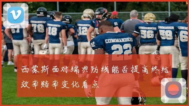 西蒙斯面对瑞典防线能否提高终结效率赔率变化看点