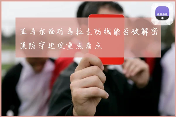 亚马尔面对乌拉圭防线能否破解密集防守进攻重点看点