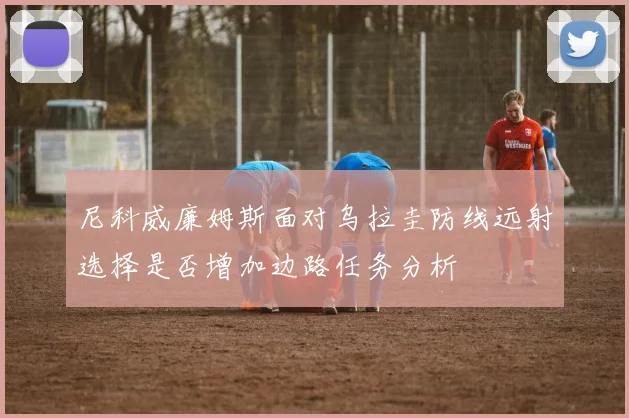 尼科威廉姆斯面对乌拉圭防线远射选择是否增加边路任务分析